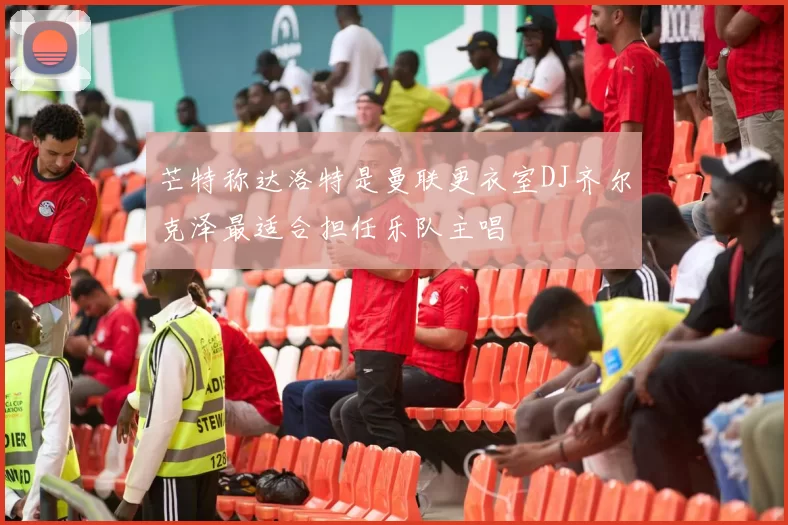 芒特称达洛特是曼联更衣室DJ齐尔克泽最适合担任乐队主唱