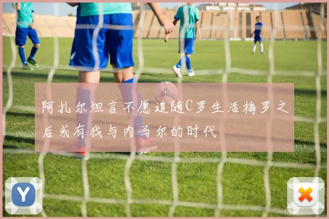 阿扎尔坦言不愿追随C罗生活梅罗之后或有我与内马尔的时代