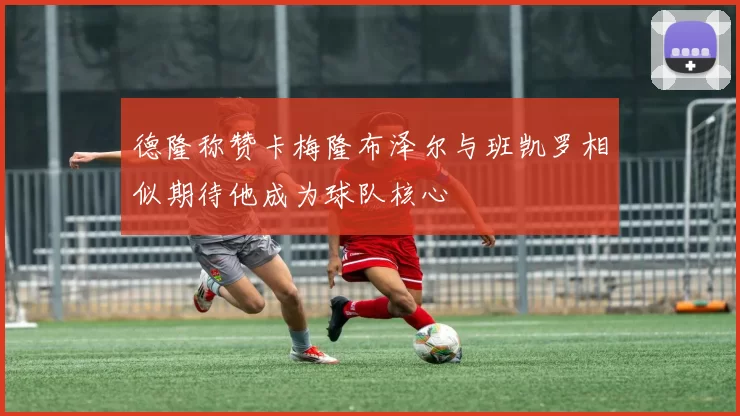 德隆称赞卡梅隆布泽尔与班凯罗相似期待他成为球队核心