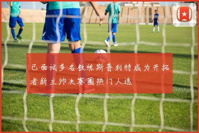 已面试多名教练斯普利特成为开拓者新主帅决赛圈热门人选