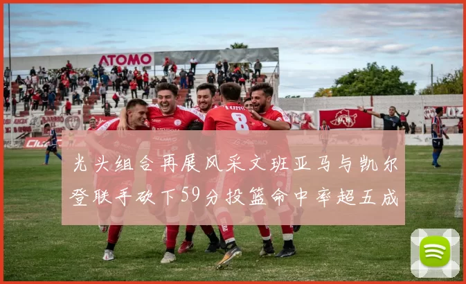 光头组合再展风采文班亚马与凯尔登联手砍下59分投篮命中率超五成