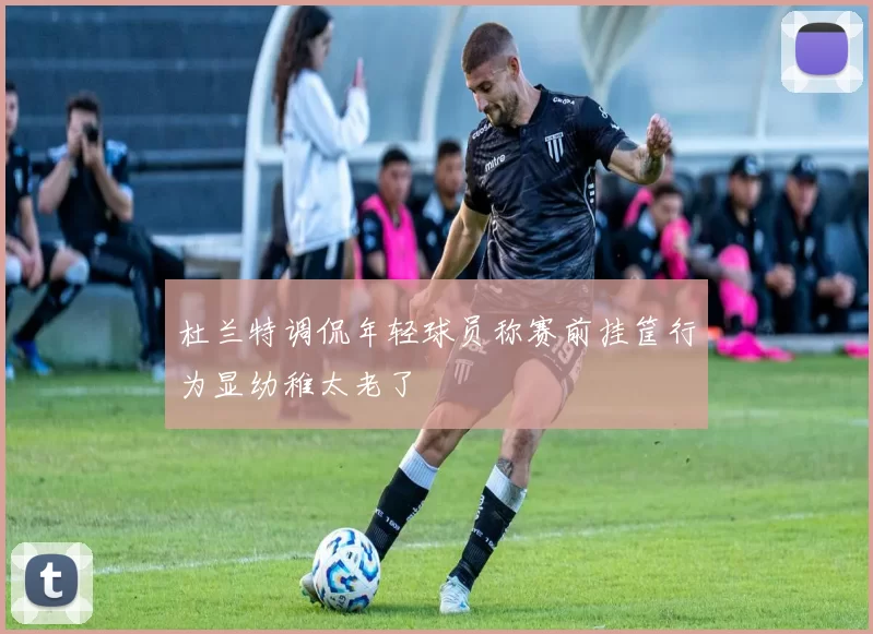 杜兰特调侃年轻球员称赛前挂筐行为显幼稚太老了