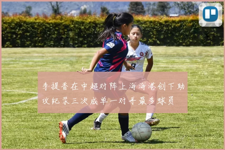 李提香在中超对阵上海海港创下助攻纪录三次成单一对手最多球员