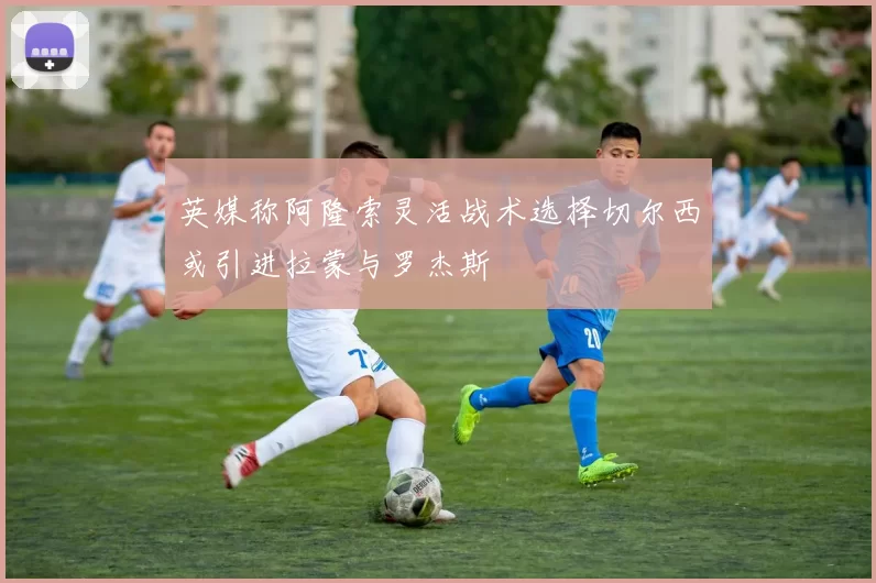 英媒称阿隆索灵活战术选择切尔西或引进拉蒙与罗杰斯