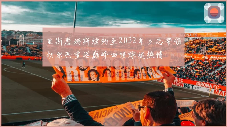 里斯詹姆斯续约至2032年立志带领切尔西重返巅峰回馈球迷热情
