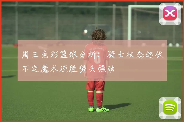 周三竞彩篮球分析：骑士状态起伏不定魔术连胜势头强劲