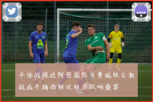 半场战报迈阿密国际与费城联合激战成平梅西助攻助力双响盛宴