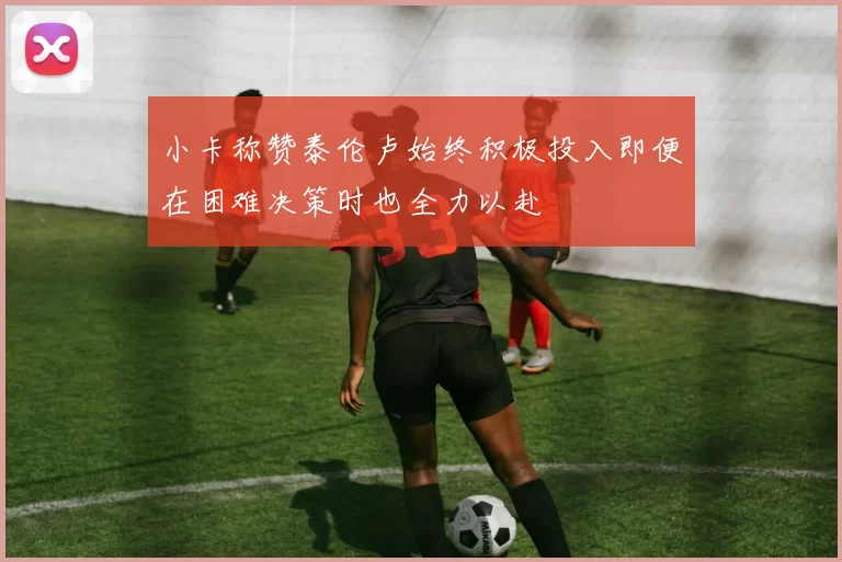 小卡称赞泰伦卢始终积极投入即便在困难决策时也全力以赴