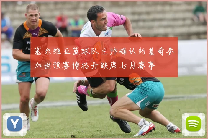 塞尔维亚篮球队主帅确认约基奇参加世预赛博格丹缺席七月赛事