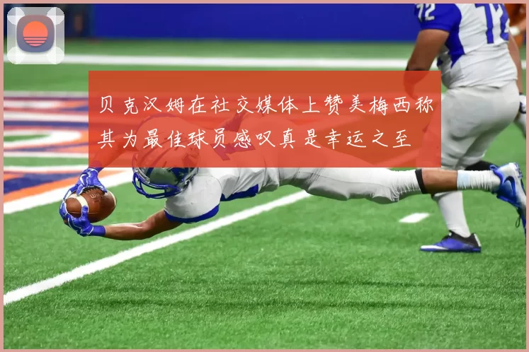 贝克汉姆在社交媒体上赞美梅西称其为最佳球员感叹真是幸运之至