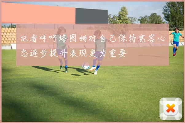 记者呼吁塔图姆对自己保持宽容心态逐步提升表现更为重要