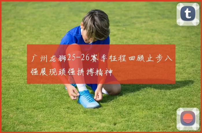 广州龙狮25-26赛季征程回顾止步八强展现顽强拼搏精神
