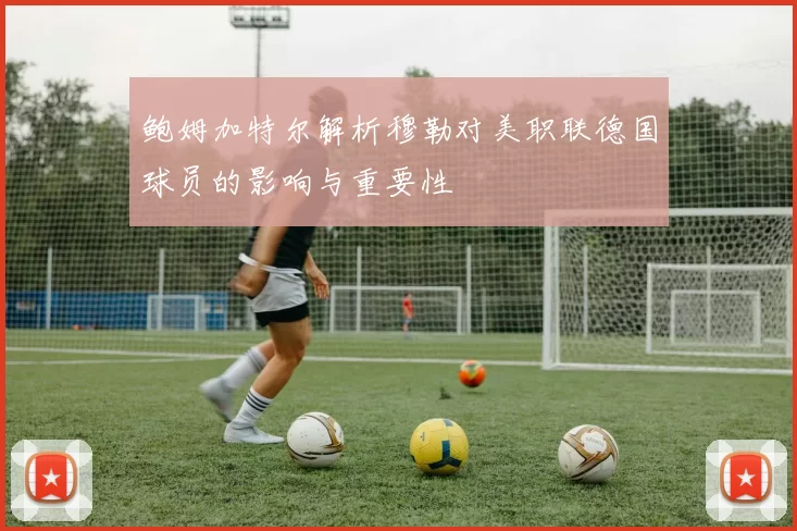 鲍姆加特尔解析穆勒对美职联德国球员的影响与重要性